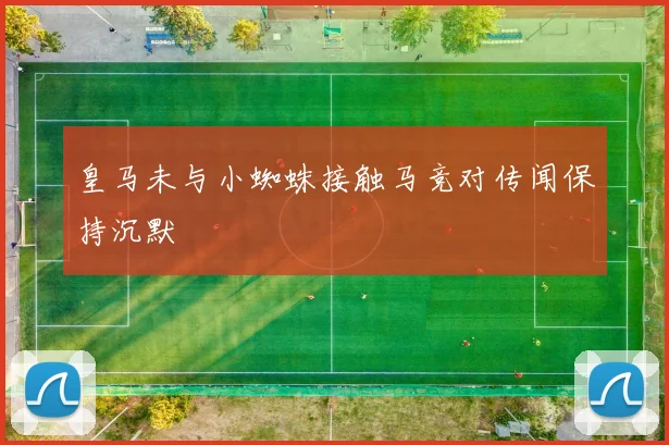 皇马未与小蜘蛛接触马竞对传闻保持沉默