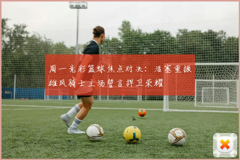 周一竞彩篮球焦点对决：活塞重振雄风骑士主场誓言捍卫荣耀