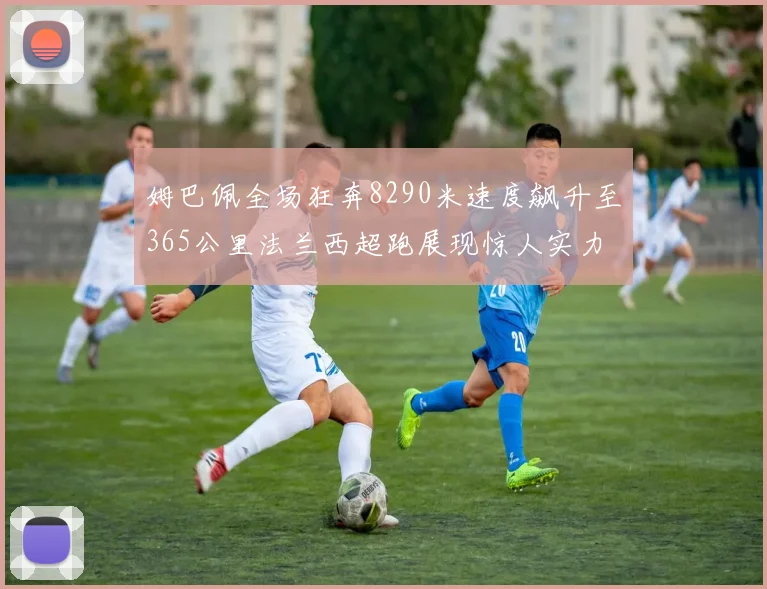 姆巴佩全场狂奔8290米速度飙升至365公里法兰西超跑展现惊人实力