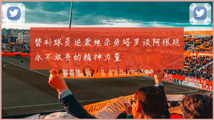 替补球员逆袭绝杀劳塔罗谈阿根廷永不放弃的精神力量