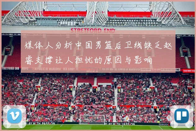 媒体人分析中国男篮后卫线缺乏赵睿支撑让人担忧的原因与影响