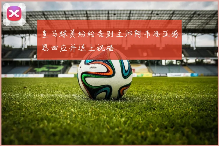 皇马球员纷纷告别主帅阿韦洛亚感恩回应并送上祝福
