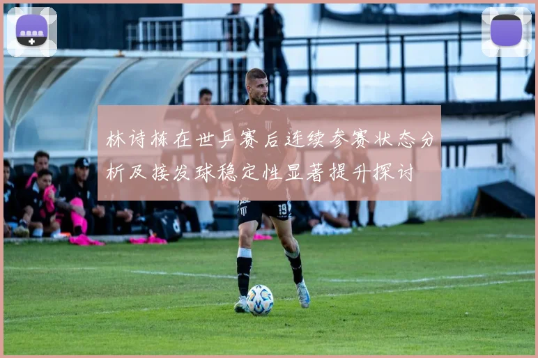 林诗栋在世乒赛后连续参赛状态分析及接发球稳定性显著提升探讨