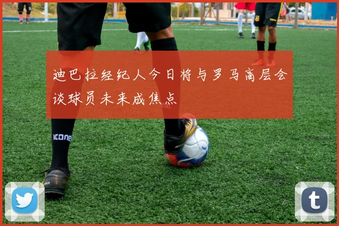 迪巴拉经纪人今日将与罗马高层会谈球员未来成焦点