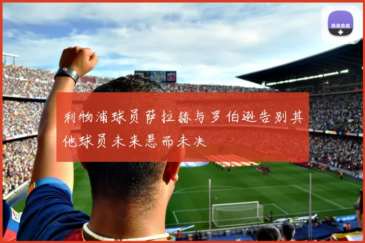 利物浦球员萨拉赫与罗伯逊告别其他球员未来悬而未决