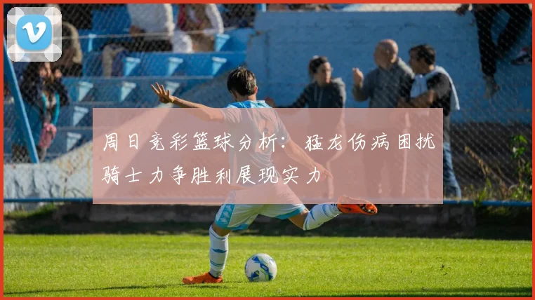周日竞彩篮球分析：猛龙伤病困扰骑士力争胜利展现实力