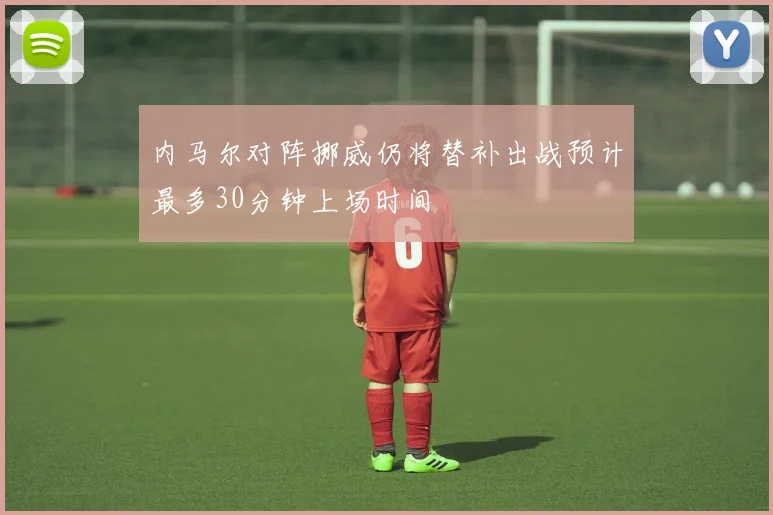 内马尔对阵挪威仍将替补出战预计最多30分钟上场时间