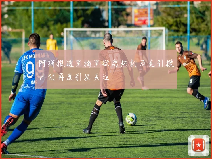阿斯报道罗梅罗欲离热刺马竞引援计划再度引发关注