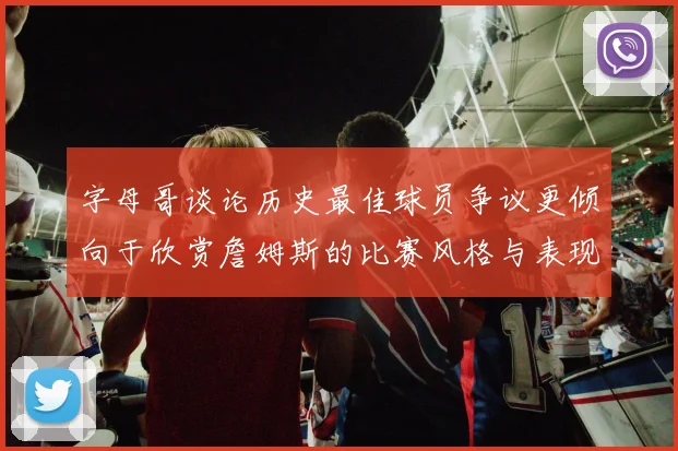 字母哥谈论历史最佳球员争议更倾向于欣赏詹姆斯的比赛风格与表现