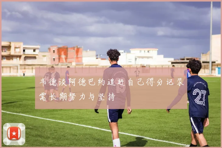 韦德谈阿德巴约追赶自己得分记录需长期努力与坚持