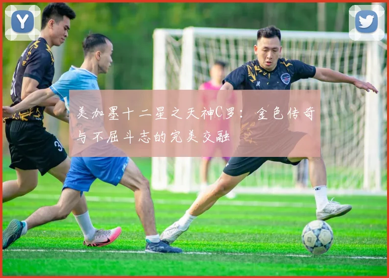 美加墨十二星之天神C罗：金色传奇与不屈斗志的完美交融