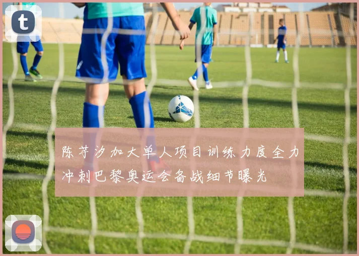 陈芋汐加大单人项目训练力度全力冲刺巴黎奥运会备战细节曝光