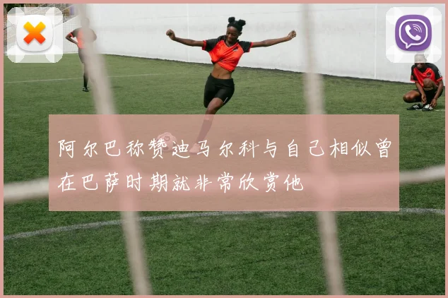 阿尔巴称赞迪马尔科与自己相似曾在巴萨时期就非常欣赏他