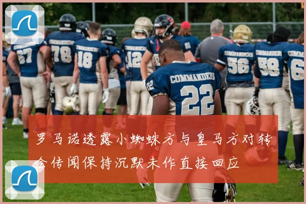 罗马诺透露小蜘蛛方与皇马方对转会传闻保持沉默未作直接回应