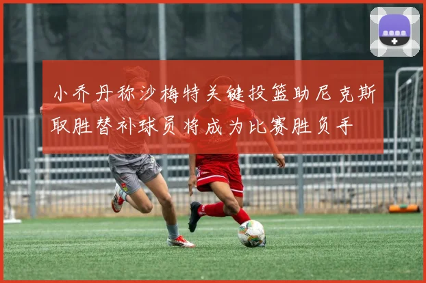 小乔丹称沙梅特关键投篮助尼克斯取胜替补球员将成为比赛胜负手