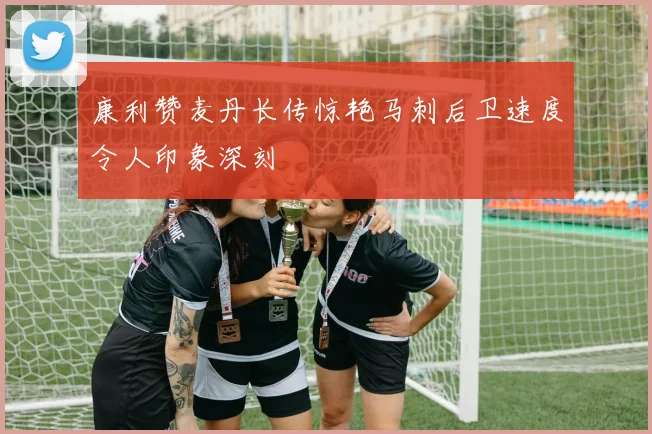 康利赞麦丹长传惊艳马刺后卫速度令人印象深刻