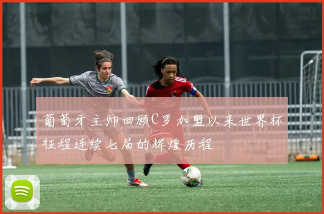 葡萄牙主帅回顾C罗加盟以来世界杯征程连续七届的辉煌历程