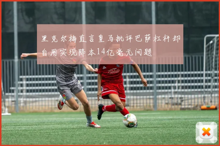 里克尔梅直言皇马批评巴萨杠杆却自用实现降本14亿毫无问题