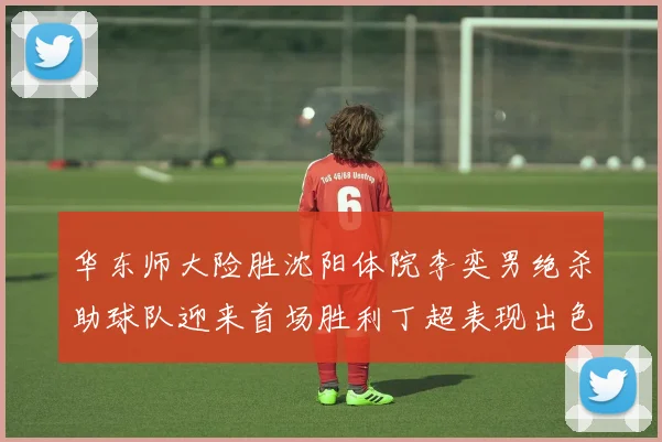 华东师大险胜沈阳体院李奕男绝杀助球队迎来首场胜利丁超表现出色贡献21分5断