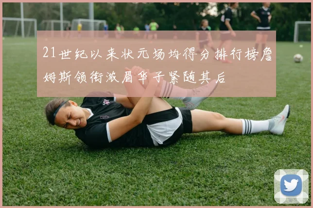 21世纪以来状元场均得分排行榜詹姆斯领衔浓眉华子紧随其后
