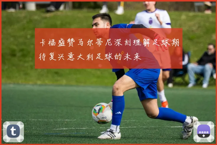 卡福盛赞马尔蒂尼深刻理解足球期待复兴意大利足球的未来