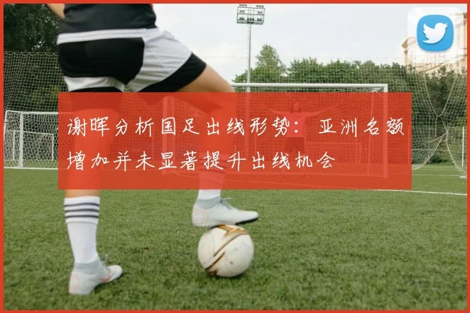谢晖分析国足出线形势：亚洲名额增加并未显著提升出线机会