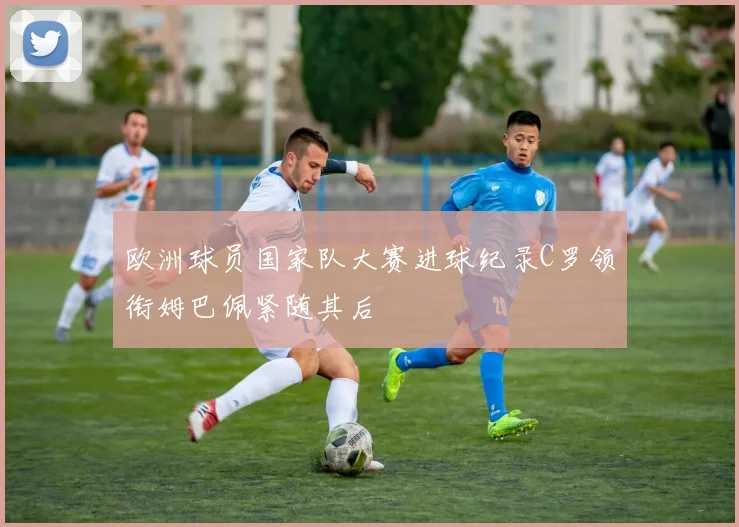 欧洲球员国家队大赛进球纪录C罗领衔姆巴佩紧随其后